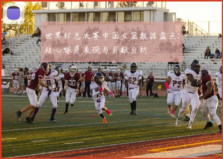 世界杯总决赛中国女篮数据盘点：核心球员表现与贡献分析