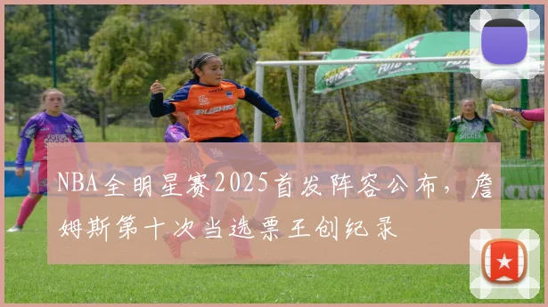 NBA全明星赛2025首发阵容公布，詹姆斯第十次当选票王创纪录