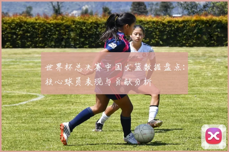世界杯总决赛中国女篮数据盘点：核心球员表现与贡献分析