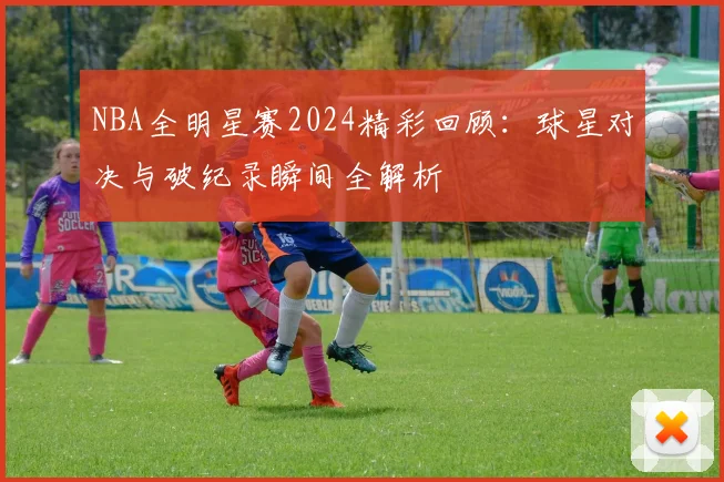 NBA全明星赛2024精彩回顾：球星对决与破纪录瞬间全解析