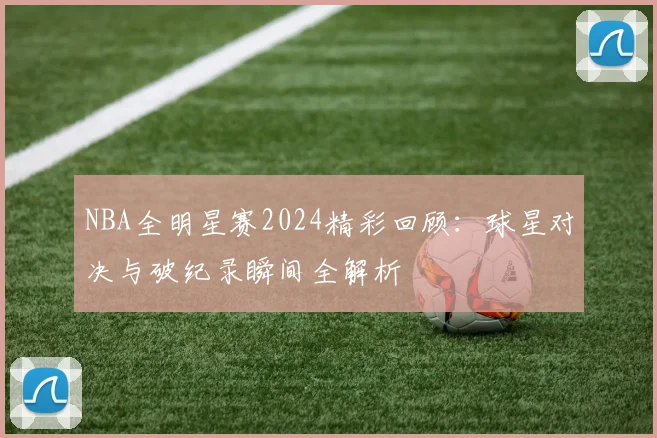 NBA全明星赛2024精彩回顾：球星对决与破纪录瞬间全解析